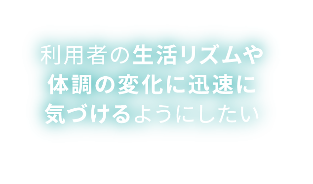 利用者の生活リズムや体調の変化に迅速に気づけるようにしたい