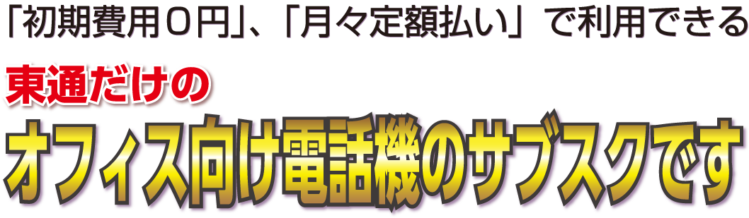 「初期費用0円」、「月々定額払い」で利用できる東通だけのオフィス向け電話機のサブスクです