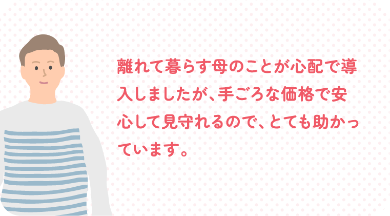 離れて暮らす母のことが心配で導入しましたが、手ごろな価格で安心して見守れるので、とても助かっています。