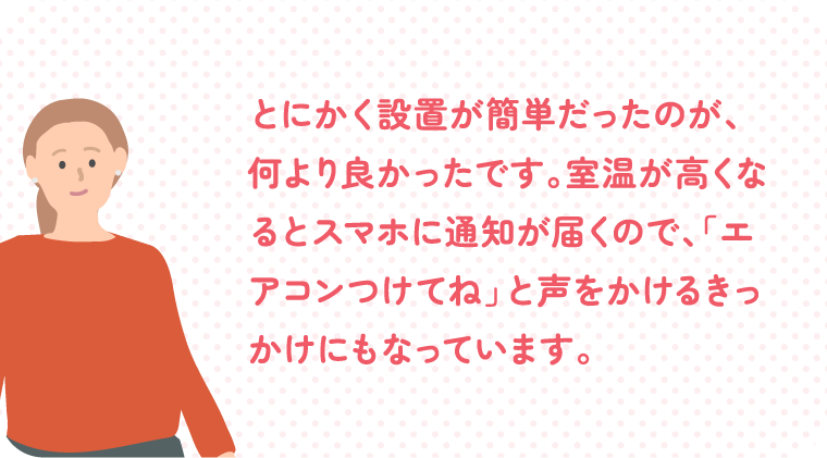 とにかく設置が簡単だったのが、何より良かったです。室温が高くなるとスマホに通知が届くので、「エアコンつけてね」と声をかけるきっかけにもなっています。