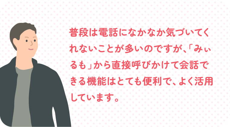 普段は電話になかなか気づいてくれないことが多いのですが、「みぃるも」から直接呼びかけて会話できる機能はとても便利で、よく活用しています。
